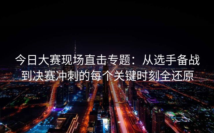 今日大赛现场直击专题：从选手备战到决赛冲刺的每个关键时刻全还原