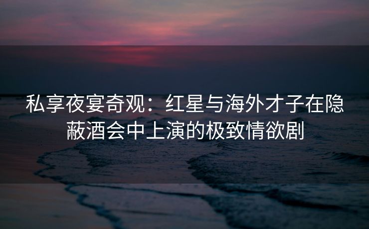 私享夜宴奇观:红星与海外才子在隐蔽酒会中上演的极致情欲剧 私享夜宴奇观:红星与海外才子在隐蔽酒会中上演的极致情欲剧