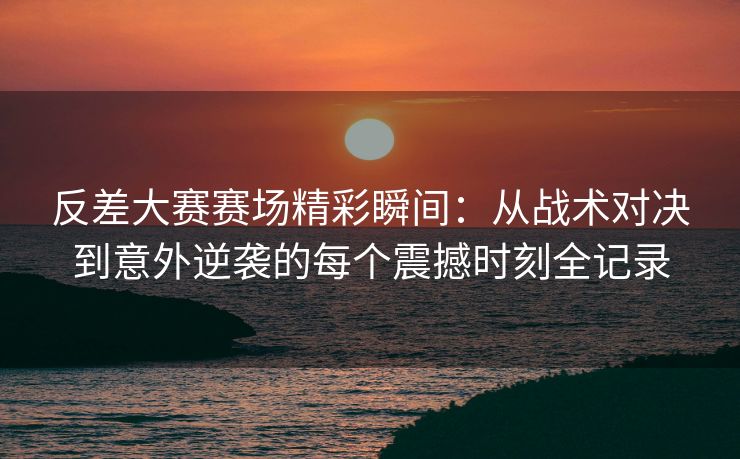反差大赛赛场精彩瞬间：从战术对决到意外逆袭的每个震撼时刻全记录