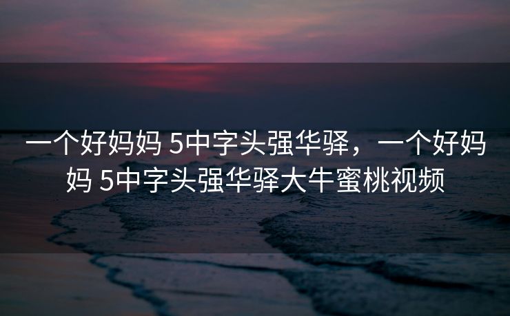 一个好妈妈 5中字头强华驿，一个好妈妈 5中字头强华驿大牛蜜桃视频
