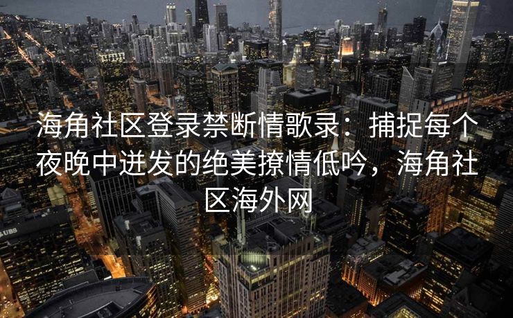 海角社区登录禁断情歌录：捕捉每个夜晚中迸发的绝美撩情低吟，海角社区海外网