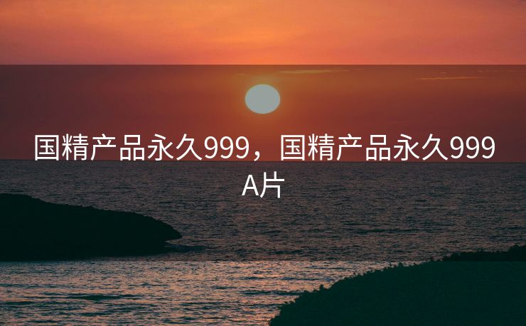 国精产品永久999,国精产品永久999A片 国精产品永久999,国精产品永久999A片
