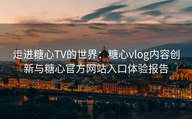 走进糖心TV的世界：糖心vlog内容创新与糖心官方网站入口体验报告