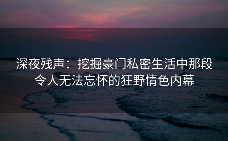 深夜残声：挖掘豪门私密生活中那段令人无法忘怀的狂野情色内幕