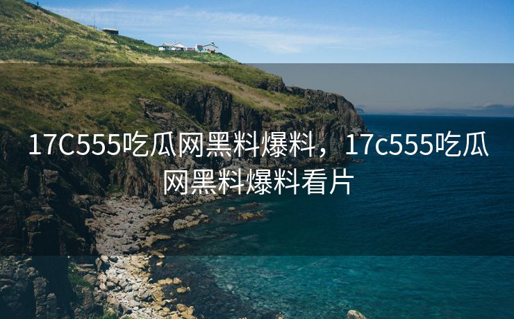 17C555吃瓜网黑料爆料，17c555吃瓜网黑料爆料看片