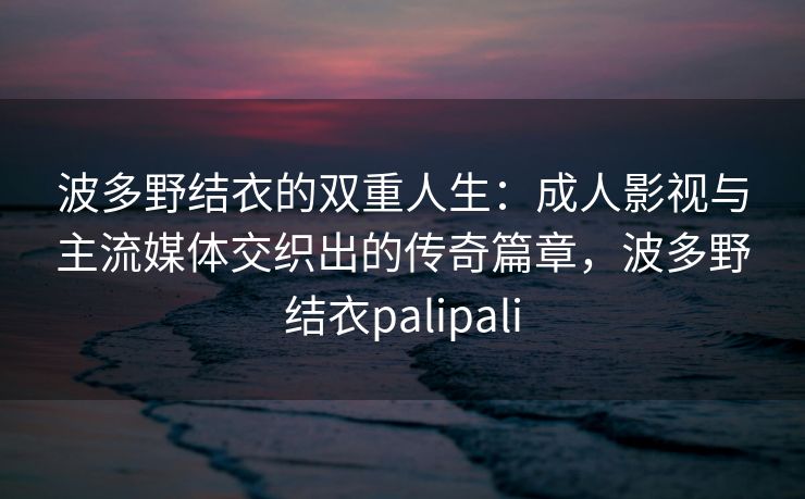 波多野结衣的双重人生：成人影视与主流媒体交织出的传奇篇章，波多野结衣palipali