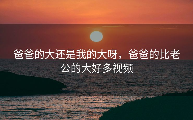 爸爸的大还是我的大呀，爸爸的比老公的大好多视频