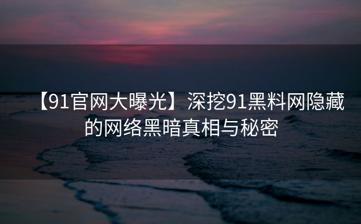 【91官网大曝光】深挖91黑料网隐藏的网络黑暗真相与秘密