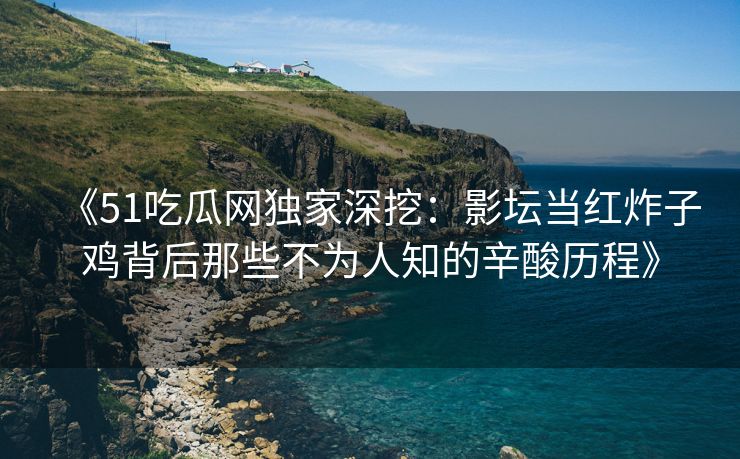 《51吃瓜网独家深挖：影坛当红炸子鸡背后那些不为人知的辛酸历程》