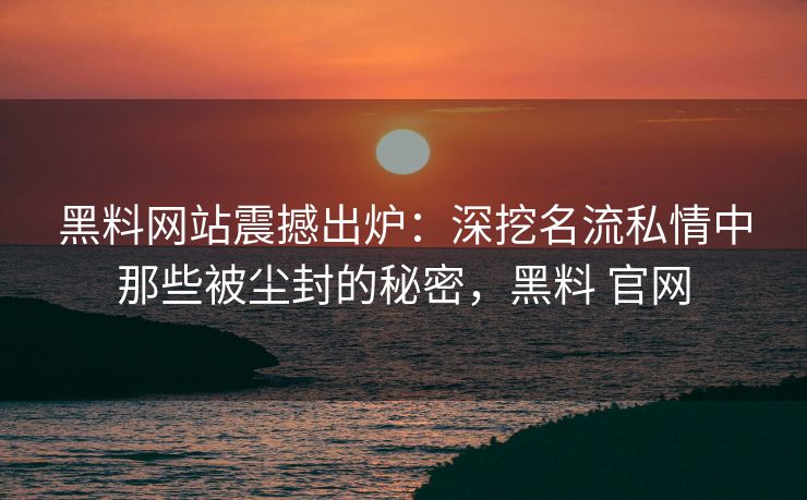黑料网站震撼出炉：深挖名流私情中那些被尘封的秘密，黑料 官网