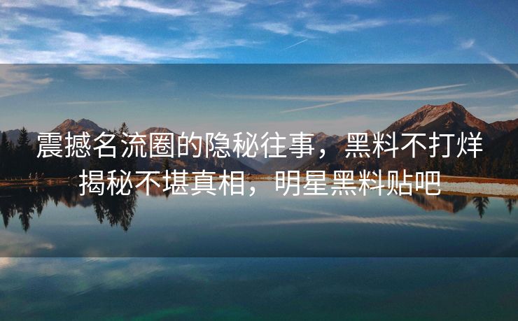 震撼名流圈的隐秘往事，黑料不打烊揭秘不堪真相，明星黑料贴吧