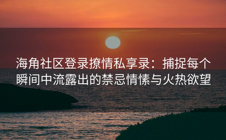 海角社区登录撩情私享录:捕捉每个瞬间中流露出的禁忌情愫与火热欲望 海角社区登录撩情私享录:捕捉每个瞬间中流露出的禁忌情愫与火热欲望