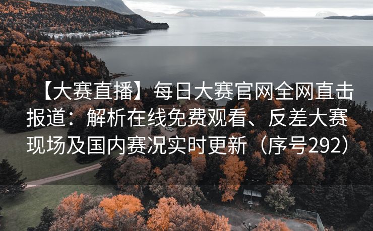 【大赛直播】每日大赛官网全网直击报道：解析在线免费观看、反差大赛现场及国内赛况实时更新（序号292）