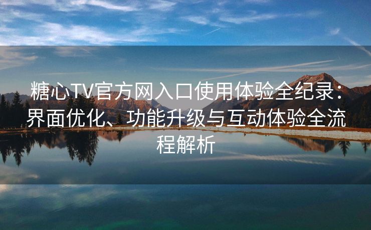 糖心TV官方网入口使用体验全纪录：界面优化、功能升级与互动体验全流程解析