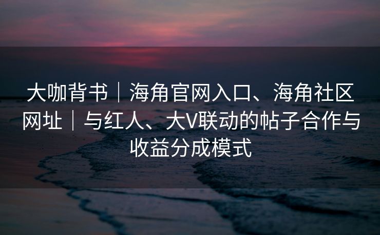 大咖背书｜海角官网入口、海角社区网址｜与红人、大V联动的帖子合作与收益分成模式