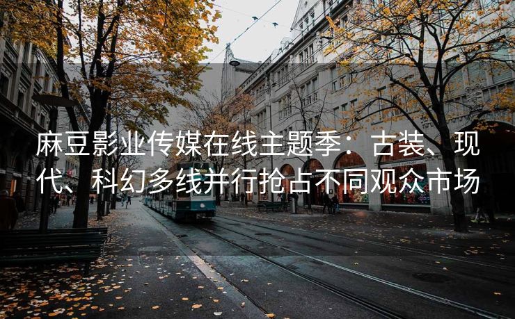 麻豆影业传媒在线主题季：古装、现代、科幻多线并行抢占不同观众市场