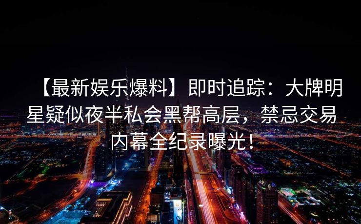 【最新娱乐爆料】即时追踪：大牌明星疑似夜半私会黑帮高层，禁忌交易内幕全纪录曝光！