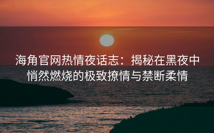 海角官网热情夜话志：揭秘在黑夜中悄然燃烧的极致撩情与禁断柔情