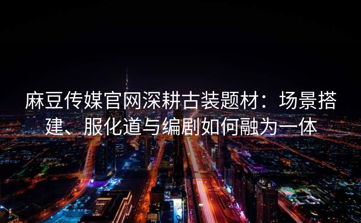 麻豆传媒官网深耕古装题材：场景搭建、服化道与编剧如何融为一体